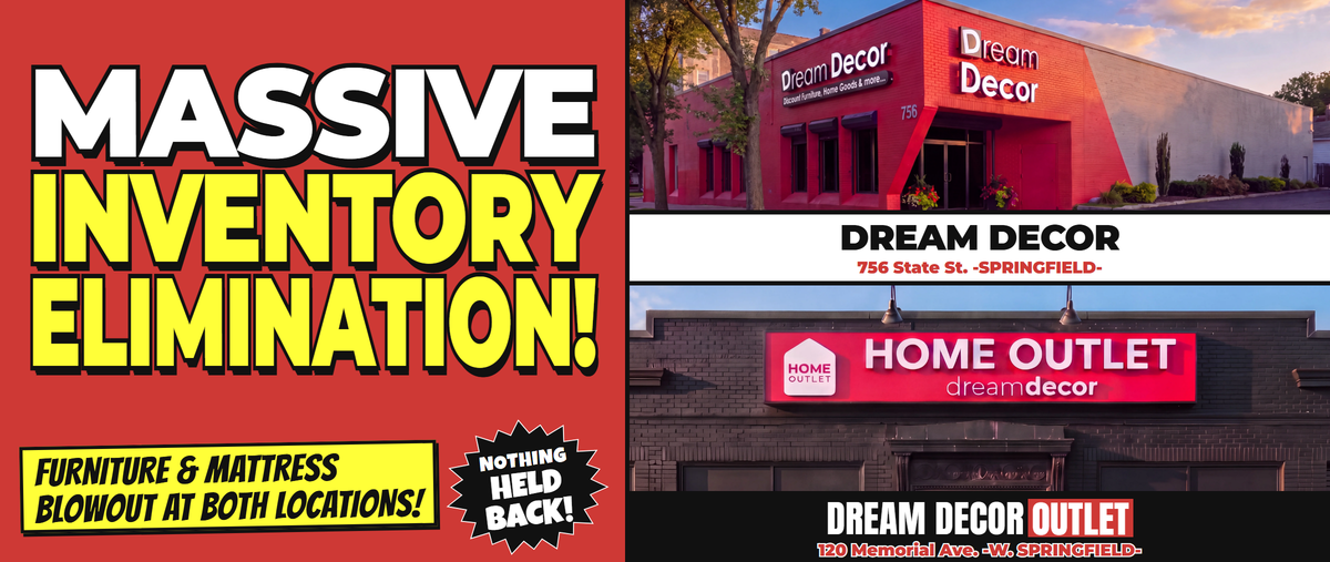 Massive Inventory Elimination! Furniture & Mattress Blowout at both locations! Nothing held back! Dream Decor, 756 State St., Springfield. Dream Decor Outlet, 120 Memorial Ave., West Springfield.