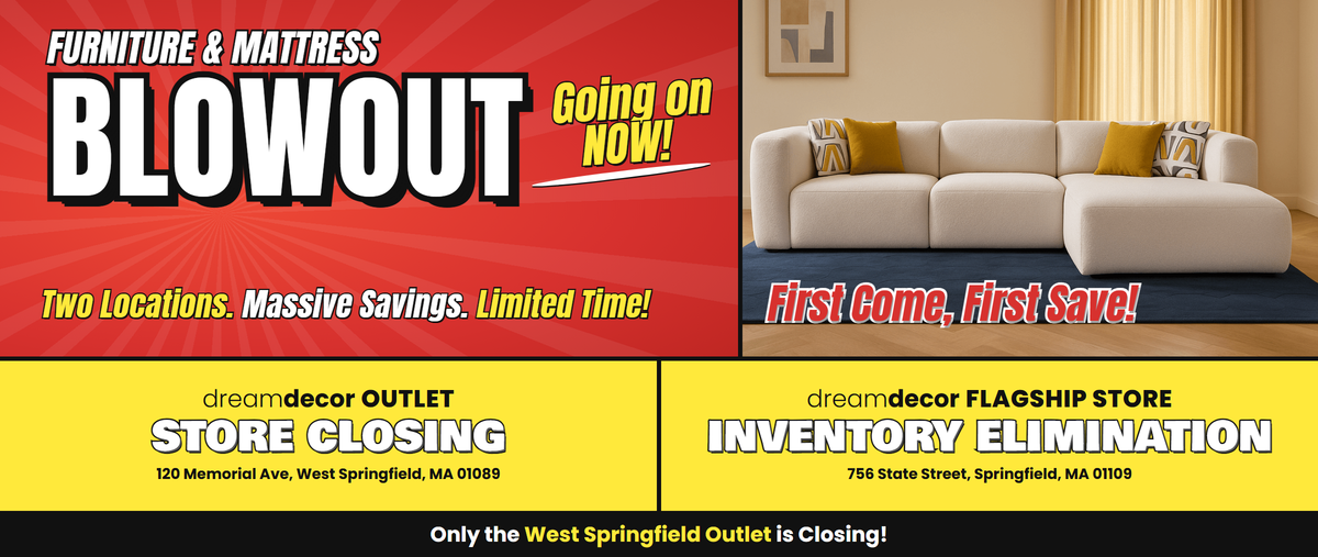 Furniture & Mattress Blowout, going on now! Two locations. Massive savings. Limited time! Dream Decor Outlet, 120 Memorial Ave, West Springfield, MA 01089: Store Closing. Dream Decor Flagship Store, 756 State Street, Springfield, MA 01109: Inventory Elimination. Only the West Springfield Outlet is closing!