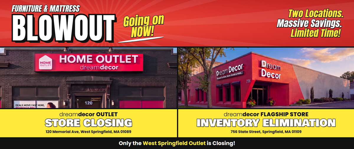 Furniture & Mattress Blowout, going on now! Two locations. Massive savings. Limited time! Dream Decor Outlet, 120 Memorial Ave, West Springfield, MA 01089: Store Closing. Dream Decor Flagship Store, 756 State Street, Springfield, MA 01109: Inventory Elimination. Only the West Springfield Outlet is closing!