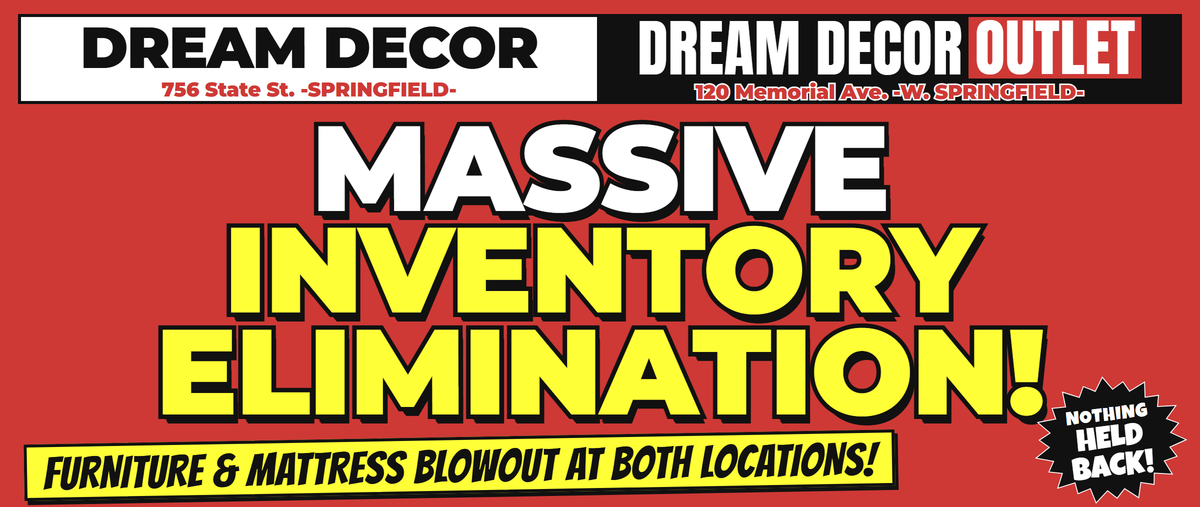 Massive Inventory Elimination! Furniture & Mattress Blowout at both locations! Dream Decor, 756 State St., Springfield. Dream Decor Outlet, 120 Memorial Ave., West Springfield.
